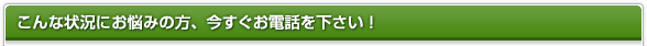こんな状況にお悩みの方、今すぐお電話を下さい！