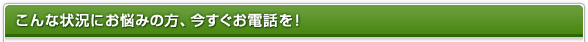 こんな状況にお悩みの方、今すぐお電話を！